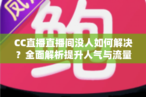 CC直播直播间没人如何解决?全面解析提升人气与流量的实用攻略 CC直播直播间没人如何解决?全面解析提升人气与流量的实用攻略