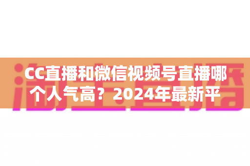 CC直播和微信视频号直播哪个人气高？2024年最新平台人气深度对比与选择指南