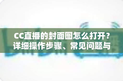 CC直播的封面图怎么打开？详细操作步骤、常见问题与实用技巧全解析