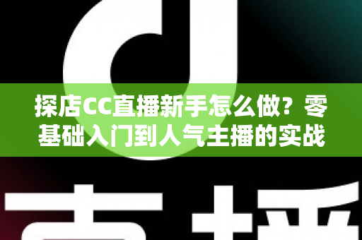 探店CC直播新手怎么做？零基础入门到人气主播的实战全攻略