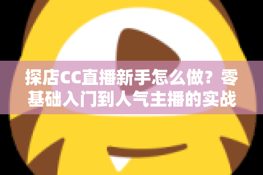 探店CC直播新手怎么做？零基础入门到人气主播的实战全攻略