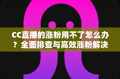 CC直播的涨粉用不了怎么办?全面排查与高效涨粉解决方案指南 CC直播的涨粉用不了怎么办?全面排查与高效涨粉解决方案指南