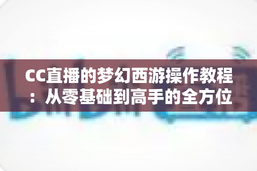 CC直播的梦幻西游操作教程：从零基础到高手的全方位实战学习指南
