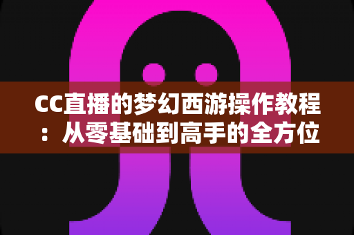 CC直播的梦幻西游操作教程：从零基础到高手的全方位实战学习指南