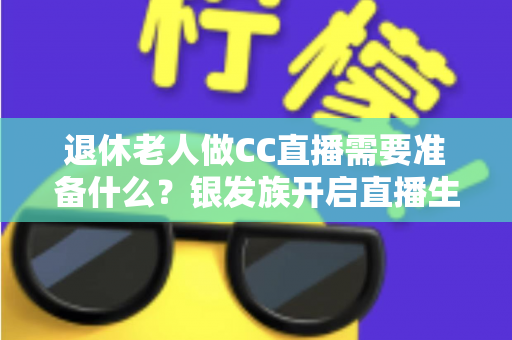 退休老人做CC直播需要准备什么？银发族开启直播生活的完整准备指南
