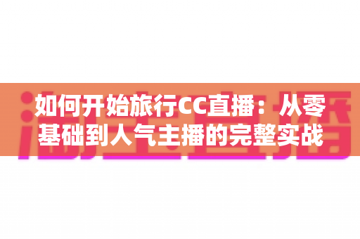 如何开始旅行CC直播：从零基础到人气主播的完整实战指南与新手入门全解析