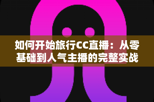 如何开始旅行CC直播：从零基础到人气主播的完整实战指南与新手入门全解析