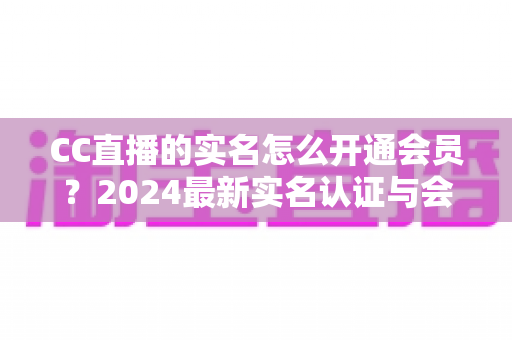 CC直播的实名怎么开通会员?2024最新实名认证与会员开通全流程指南 CC直播的实名怎么开通会员?2024最新实名认证与会员开通全流程指南
