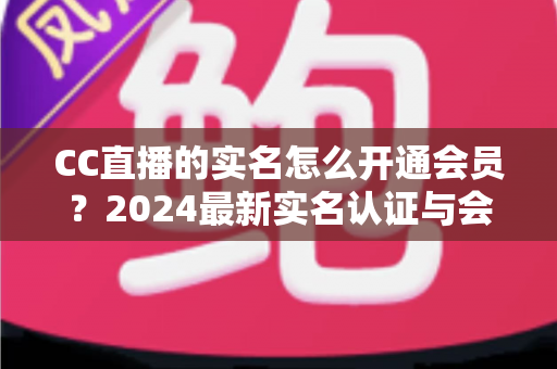 CC直播的实名怎么开通会员?2024最新实名认证与会员开通全流程指南 CC直播的实名怎么开通会员?2024最新实名认证与会员开通全流程指南