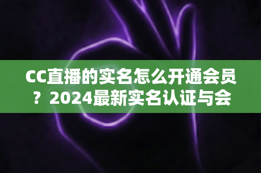 CC直播的实名怎么开通会员?2024最新实名认证与会员开通全流程指南 CC直播的实名怎么开通会员?2024最新实名认证与会员开通全流程指南