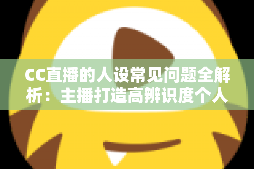 CC直播的人设常见问题全解析：主播打造高辨识度个人IP的实战避坑指南