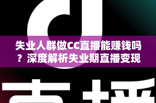 失业人群做CC直播能赚钱吗？深度解析失业期直播变现的真实收入、门槛与实操指南