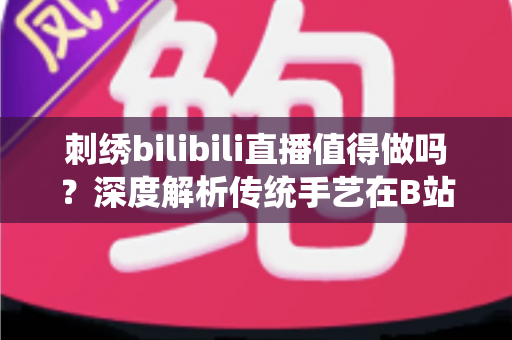 刺绣bilibili直播值得做吗？深度解析传统手艺在B站的机遇、挑战与变现前景