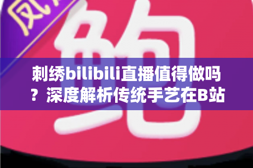 刺绣bilibili直播值得做吗？深度解析传统手艺在B站的机遇、挑战与变现前景