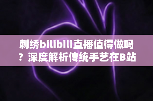 刺绣bilibili直播值得做吗？深度解析传统手艺在B站的机遇、挑战与变现前景