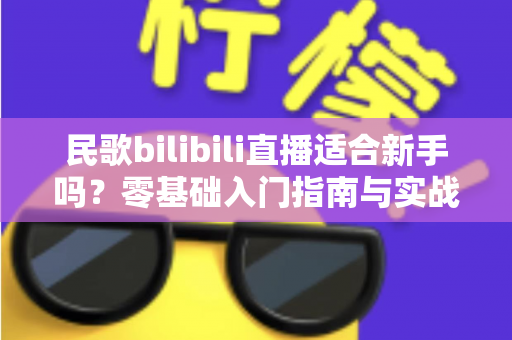 民歌bilibili直播适合新手吗?零基础入门指南与实战建议全解析 民歌bilibili直播适合新手吗?零基础入门指南与实战建议全解析