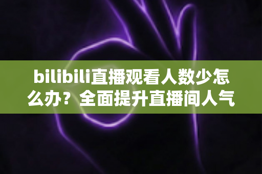 bilibili直播观看人数少怎么办?全面提升直播间人气与流量的完整攻略 bilibili直播观看人数少怎么办?全面提升直播间人气与流量的完整攻略