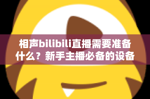 相声bilibili直播需要准备什么？新手主播必备的设备、内容与运营全攻略