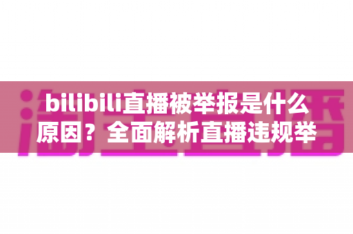 bilibili直播被举报是什么原因?全面解析直播违规举报机制与实用避坑指南 bilibili直播被举报是什么原因?全面解析直播违规举报机制与实用避坑指南