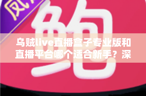 乌贼live直播盒子专业版和直播平台哪个适合新手?深度对比分析与入门指南 乌贼live直播盒子专业版和直播平台哪个适合新手?深度对比分析与入门指南