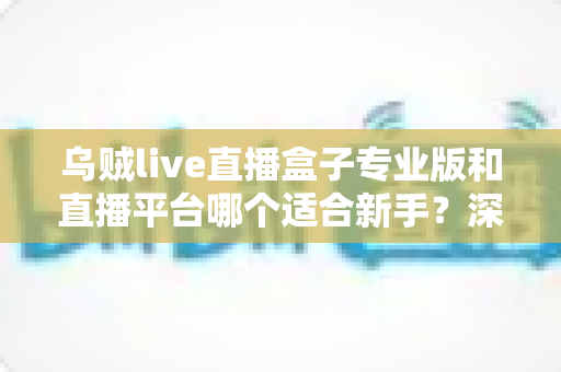 乌贼live直播盒子专业版和直播平台哪个适合新手?深度对比分析与入门指南 乌贼live直播盒子专业版和直播平台哪个适合新手?深度对比分析与入门指南