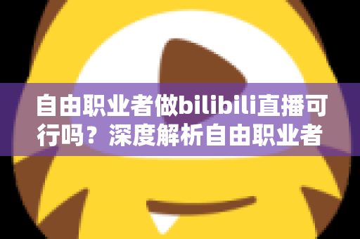 自由职业者做bilibili直播可行吗？深度解析自由职业者转型B站主播的机遇、挑战与实操指南