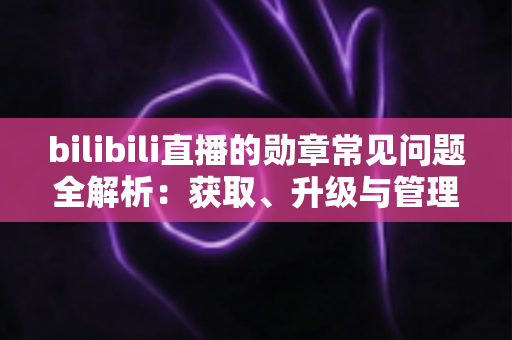 bilibili直播的勋章常见问题全解析：获取、升级与管理一文读懂