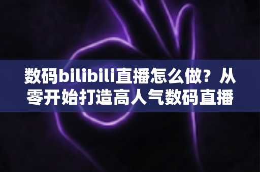 数码bilibili直播怎么做?从零开始打造高人气数码直播间的全流程实战指南 数码bilibili直播怎么做?从零开始打造高人气数码直播间的全流程实战指南
