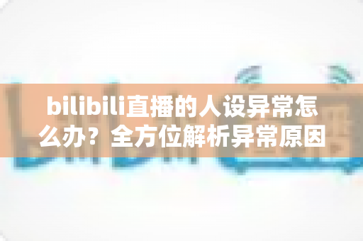 bilibili直播的人设异常怎么办?全方位解析异常原因与实用解决方案 bilibili直播的人设异常怎么办?全方位解析异常原因与实用解决方案