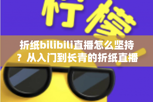 折纸bilibili直播怎么坚持？从入门到长青的折纸直播间经营全指南