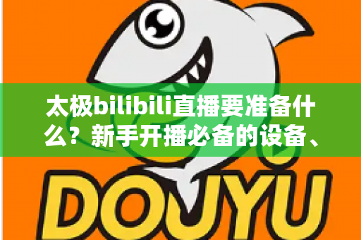 太极bilibili直播要准备什么?新手开播必备的设备、内容与运营全攻略 太极bilibili直播要准备什么?新手开播必备的设备、内容与运营全攻略