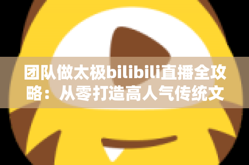 团队做太极bilibili直播全攻略:从零打造高人气传统文化直播间的实战指南 团队做太极bilibili直播全攻略:从零打造高人气传统文化直播间的实战指南