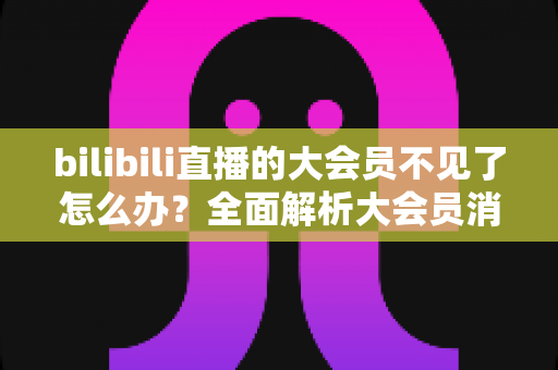 bilibili直播的大会员不见了怎么办？全面解析大会员消失原因与快速恢复攻略