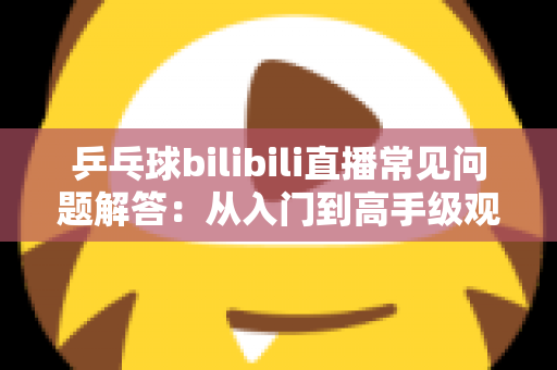 乒乓球bilibili直播常见问题解答:从入门到高手级观赛,一篇讲透所有疑问 乒乓球bilibili直播常见问题解答:从入门到高手级观赛,一篇讲透所有疑问