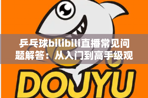 乒乓球bilibili直播常见问题解答：从入门到高手级观赛，一篇讲透所有疑问