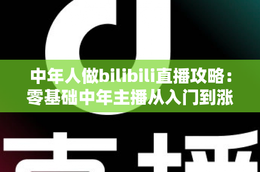 中年人做bilibili直播攻略：零基础中年主播从入门到涨粉变现的完整实战指南
