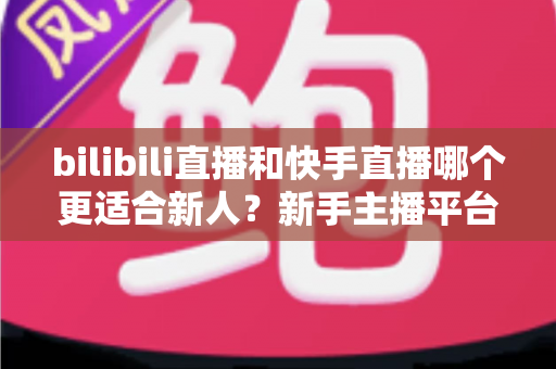 bilibili直播和快手直播哪个更适合新人？新手主播平台选择全攻略