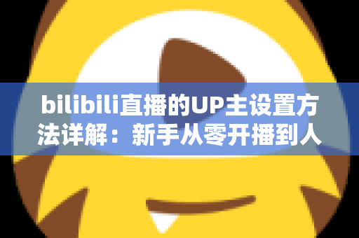 bilibili直播的UP主设置方法详解:新手从零开播到人气爆棚的完整指南 bilibili直播的UP主设置方法详解:新手从零开播到人气爆棚的完整指南