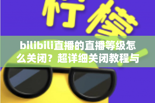 bilibili直播的直播等级怎么关闭？超详细关闭教程与常见问题一站式解答