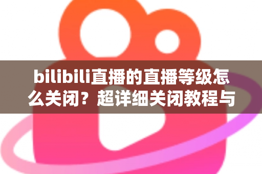 bilibili直播的直播等级怎么关闭？超详细关闭教程与常见问题一站式解答