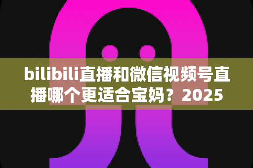 bilibili直播和微信视频号直播哪个更适合宝妈？2025年宝妈直播创业平台选择全攻略