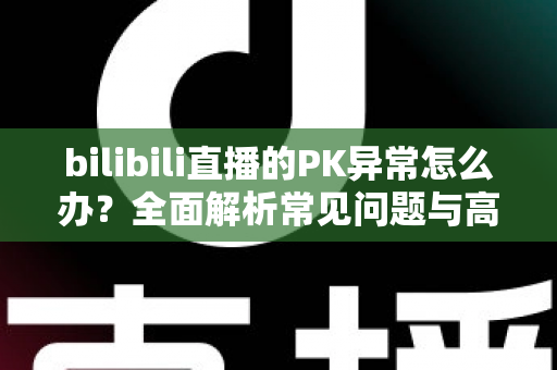 bilibili直播的PK异常怎么办?全面解析常见问题与高效解决指南 bilibili直播的PK异常怎么办?全面解析常见问题与高效解决指南