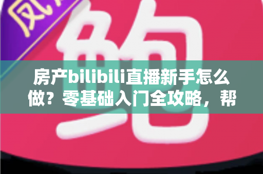 房产bilibili直播新手怎么做？零基础入门全攻略，帮你快速起号获客
