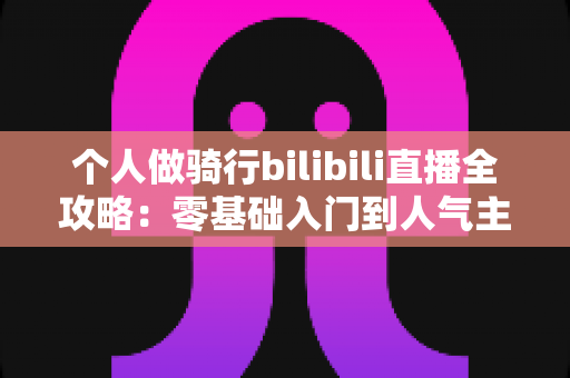个人做骑行bilibili直播全攻略：零基础入门到人气主播的实战指南