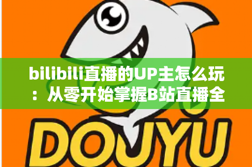 bilibili直播的UP主怎么玩：从零开始掌握B站直播全攻略