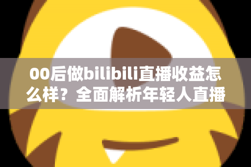00后做bilibili直播收益怎么样？全面解析年轻人直播赚钱的真实收入与前景