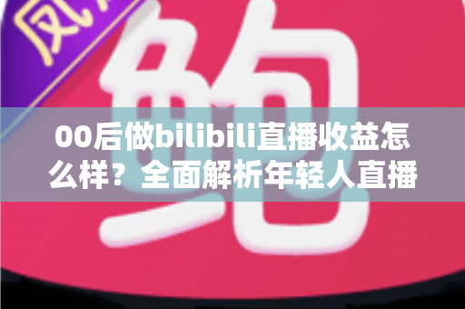 00后做bilibili直播收益怎么样？全面解析年轻人直播赚钱的真实收入与前景