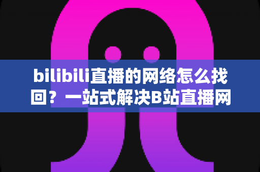 bilibili直播的网络怎么找回?一站式解决B站直播网络连接问题的完整实用指南 bilibili直播的网络怎么找回?一站式解决B站直播网络连接问题的完整实用指南
