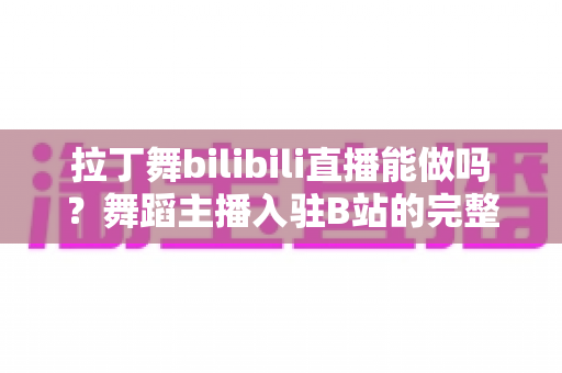 拉丁舞bilibili直播能做吗？舞蹈主播入驻B站的完整指南与变现思路
