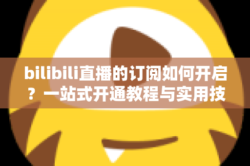 bilibili直播的订阅如何开启?一站式开通教程与实用技巧全解析 bilibili直播的订阅如何开启?一站式开通教程与实用技巧全解析